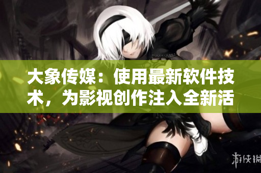 大象傳媒：使用最新軟件技術(shù)，為影視創(chuàng)作注入全新活力