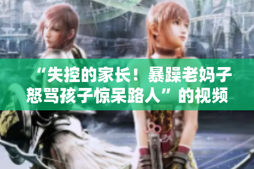 “失控的家長(zhǎng)！暴躁老媽子怒罵孩子驚呆路人”的視頻素材重制