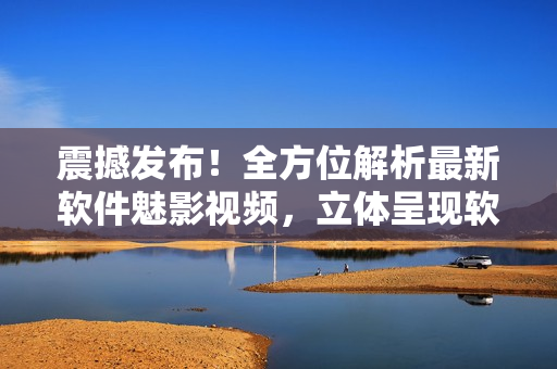 震撼發(fā)布！全方位解析最新軟件魅影視頻，立體呈現(xiàn)軟件世界