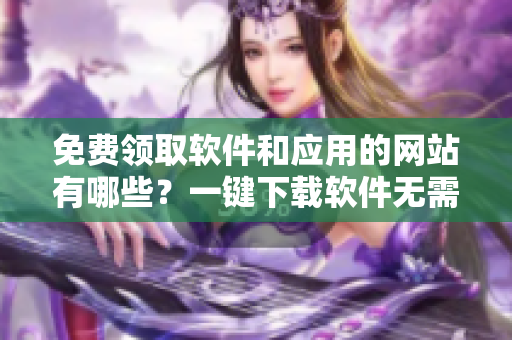 免費(fèi)領(lǐng)取軟件和應(yīng)用的網(wǎng)站有哪些？一鍵下載軟件無(wú)需付費(fèi)！