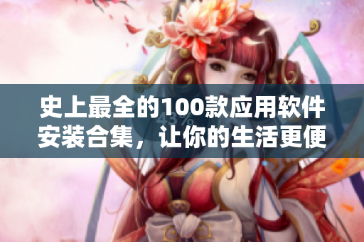 史上最全的100款應(yīng)用軟件安裝合集，讓你的生活更便捷
