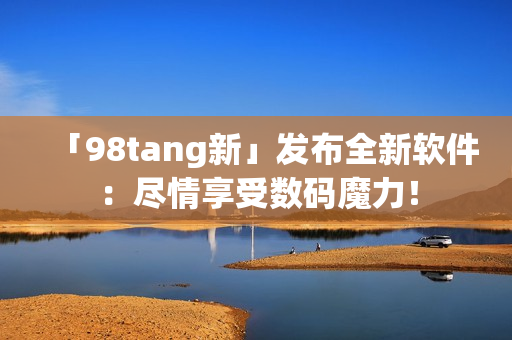「98tang新」發(fā)布全新軟件：盡情享受數(shù)碼魔力！