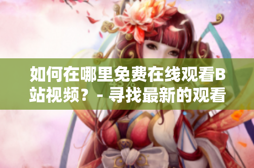 如何在哪里免費在線觀看B站視頻？- 尋找最新的觀看軟件及服務(wù)