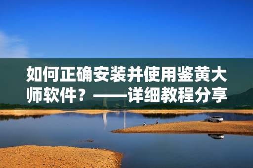 如何正確安裝并使用鑒黃大師軟件？——詳細(xì)教程分享！