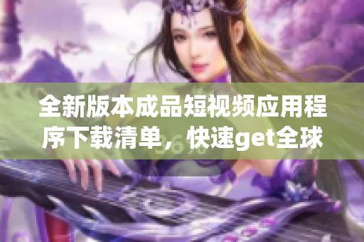 全新版本成品短視頻應(yīng)用程序下載清單，快速get全球熱門內(nèi)容