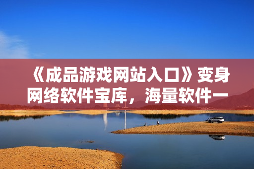 《成品游戲網(wǎng)站入口》變身網(wǎng)絡(luò)軟件寶庫(kù)，海量軟件一鍵下載快意暢享！
