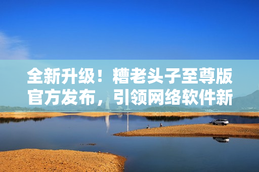 全新升級(jí)！糟老頭子至尊版官方發(fā)布，引領(lǐng)網(wǎng)絡(luò)軟件新潮流！