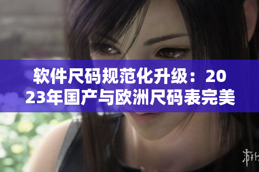 軟件尺碼規(guī)范化升級：2023年國產(chǎn)與歐洲尺碼表完美過渡