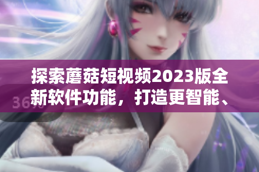 探索蘑菇短視頻2023版全新軟件功能，打造更智能、更便捷的視頻編輯體驗