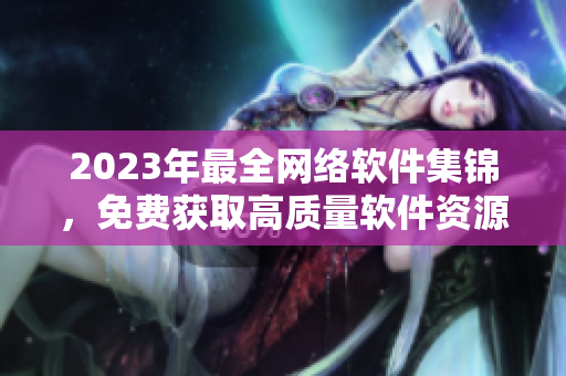 2023年最全網(wǎng)絡(luò)軟件集錦，免費(fèi)獲取高質(zhì)量軟件資源！