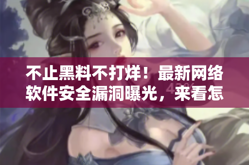不止黑料不打烊！最新網(wǎng)絡(luò)軟件安全漏洞曝光，來看怎么自救【軟文編輯】