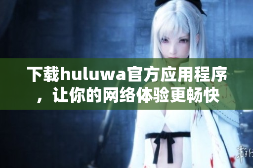 下載huluwa官方應(yīng)用程序，讓你的網(wǎng)絡(luò)體驗(yàn)更暢快