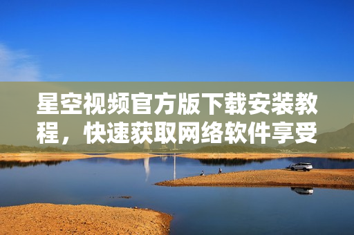 星空視頻官方版下載安裝教程，快速獲取網(wǎng)絡(luò)軟件享受精彩視聽體驗(yàn)