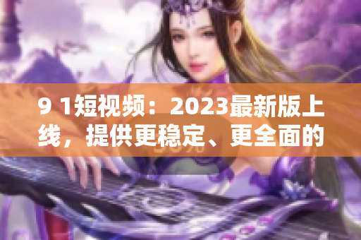 9 1短視頻：2023最新版上線，提供更穩(wěn)定、更全面的網(wǎng)絡(luò)軟件使用體驗