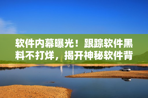 軟件內(nèi)幕曝光！跟蹤軟件黑料不打烊，揭開神秘軟件背后的故事