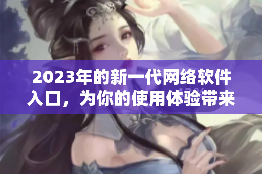 2023年的新一代網(wǎng)絡(luò)軟件入口，為你的使用體驗(yàn)帶來全新風(fēng)貌