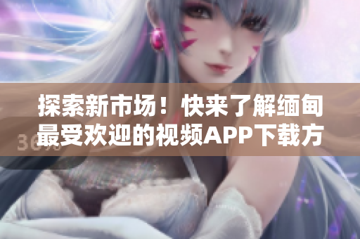 探索新市場！快來了解緬甸最受歡迎的視頻APP下載方式