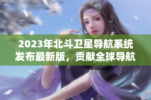 2023年北斗衛(wèi)星導航系統(tǒng)發(fā)布最新版，貢獻全球導航技術大突破