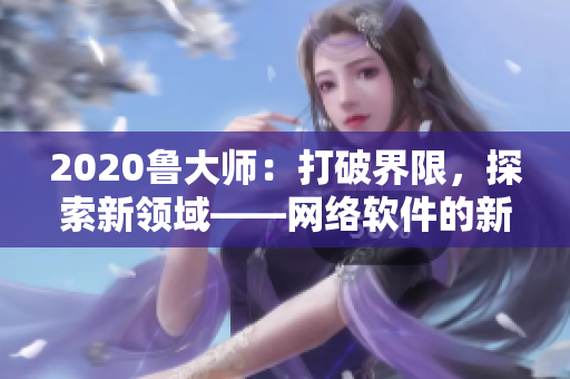 2020魯大師：打破界限，探索新領(lǐng)域——網(wǎng)絡(luò)軟件的新理論思考