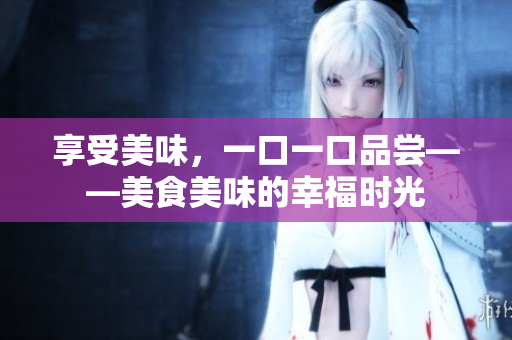 享受美味，一口一口品嘗——美食美味的幸福時(shí)光