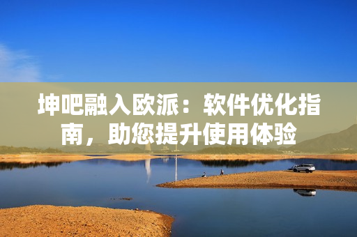 坤吧融入歐派：軟件優(yōu)化指南，助您提升使用體驗(yàn)