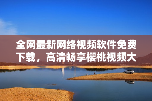 全網最新網絡視頻軟件免費下載，高清暢享櫻桃視頻大全