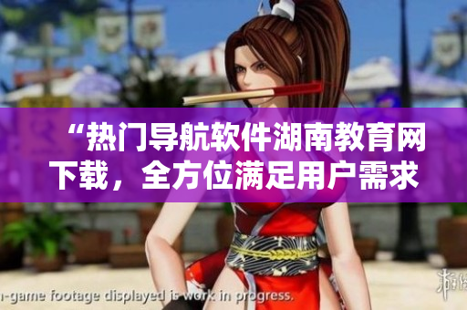 “熱門導(dǎo)航軟件湖南教育網(wǎng)下載，全方位滿足用戶需求”