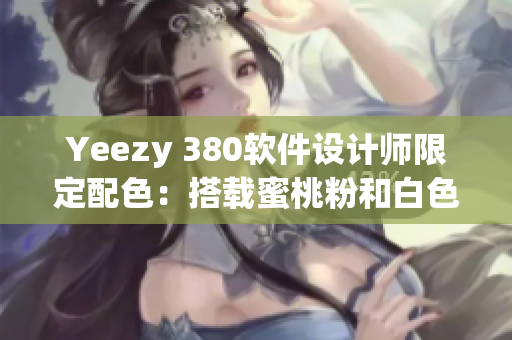Yeezy 380軟件設計師限定配色：搭載蜜桃粉和白色融合的全新版本