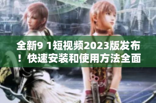 全新9 1短視頻2023版發(fā)布！快速安裝和使用方法全面解析