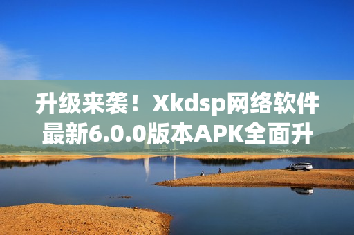 升級(jí)來襲！Xkdsp網(wǎng)絡(luò)軟件最新6.0.0版本APK全面升級(jí)