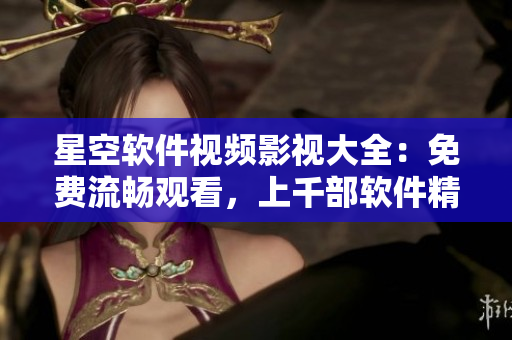 星空軟件視頻影視大全：免費流暢觀看，上千部軟件精選視頻！