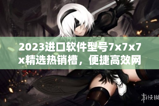 2023進口軟件型號7x7x7x精選熱銷槽，便捷高效網(wǎng)絡應用利器