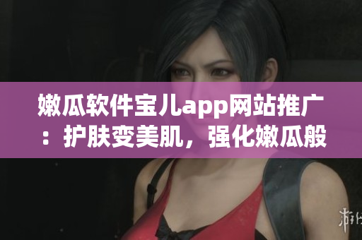 嫩瓜軟件寶兒app網(wǎng)站推廣：護(hù)膚變美肌，強(qiáng)化嫩瓜般的童顏良方