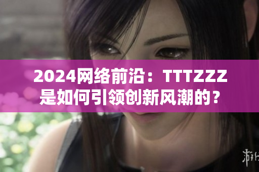 2024網(wǎng)絡(luò)前沿：TTTZZZ是如何引領(lǐng)創(chuàng)新風(fēng)潮的？