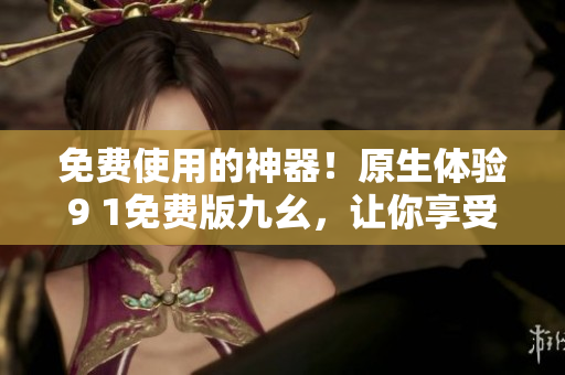 免費使用的神器！原生體驗9 1免費版九幺，讓你享受更加暢快的網(wǎng)絡(luò)世界