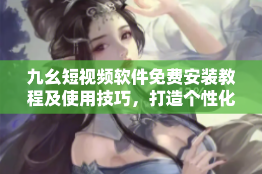 九幺短視頻軟件免費(fèi)安裝教程及使用技巧，打造個(gè)性化視頻內(nèi)容