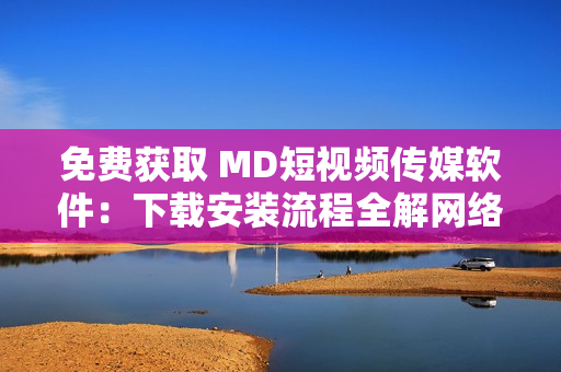 免費獲取 MD短視頻傳媒軟件：下載安裝流程全解網(wǎng)絡軟件知識