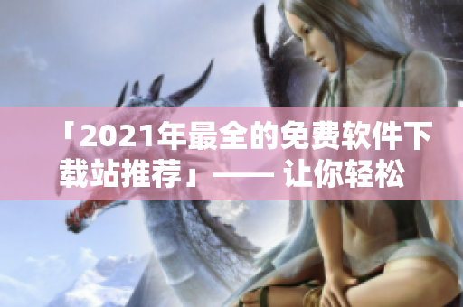 「2021年最全的免費(fèi)軟件下載站推薦」—— 讓你輕松獲取優(yōu)質(zhì)軟件！