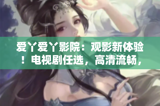 愛丫愛丫影院：觀影新體驗！電視劇任選，高清流暢，舒適入眼。
