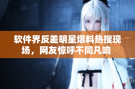 軟件界反差明星爆料熱搜現(xiàn)場，網(wǎng)友驚呼不同凡響 