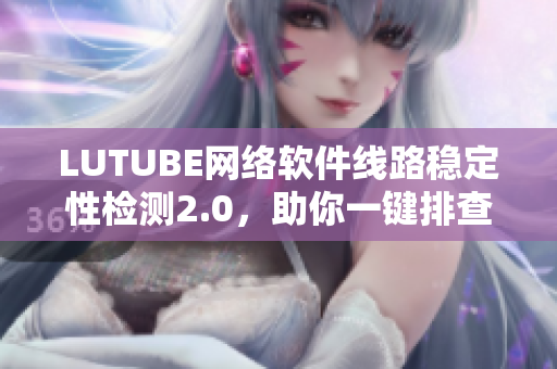 LUTUBE網(wǎng)絡(luò)軟件線路穩(wěn)定性檢測2.0，助你一鍵排查軟件連接問題！