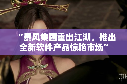 “暴風(fēng)集團(tuán)重出江湖，推出全新軟件產(chǎn)品驚艷市場(chǎng)”