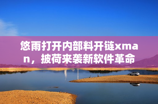 悠雨打開(kāi)內(nèi)部料開(kāi)鏈xman，披荷來(lái)襲新軟件革命