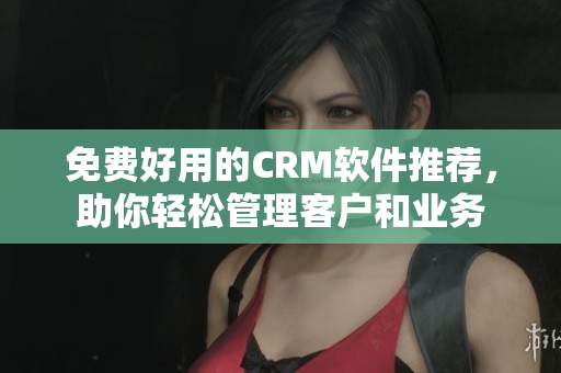 免費(fèi)好用的CRM軟件推薦，助你輕松管理客戶和業(yè)務(wù)