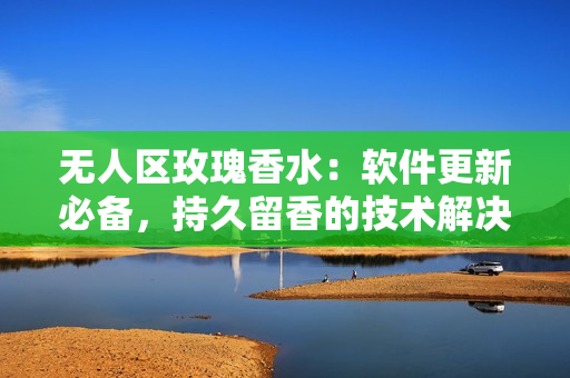 無(wú)人區(qū)玫瑰香水：軟件更新必備，持久留香的技術(shù)解決方案