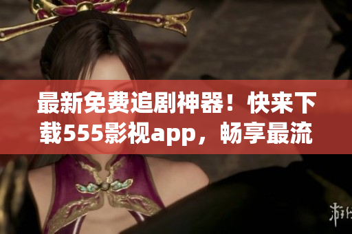 最新免費(fèi)追劇神器！快來下載555影視app，暢享最流行的影視作品！