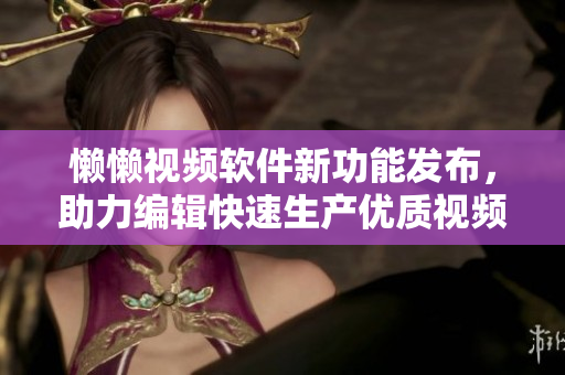 懶懶視頻軟件新功能發(fā)布，助力編輯快速生產(chǎn)優(yōu)質(zhì)視頻