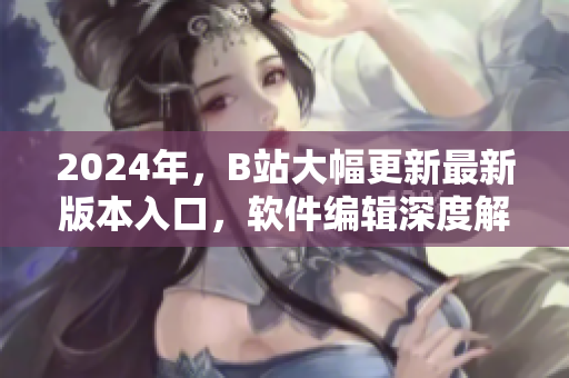 2024年，B站大幅更新最新版本入口，軟件編輯深度解析優(yōu)化與應(yīng)用技巧！