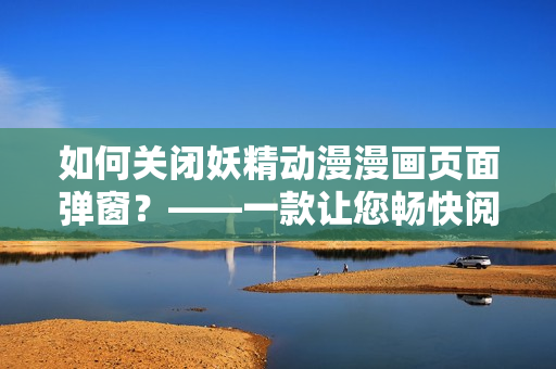 如何關(guān)閉妖精動(dòng)漫漫畫頁面彈窗？——一款讓您暢快閱讀的網(wǎng)絡(luò)軟件。