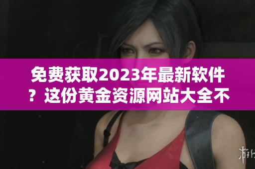 免費(fèi)獲取2023年最新軟件？這份黃金資源網(wǎng)站大全不容錯(cuò)過(guò)！